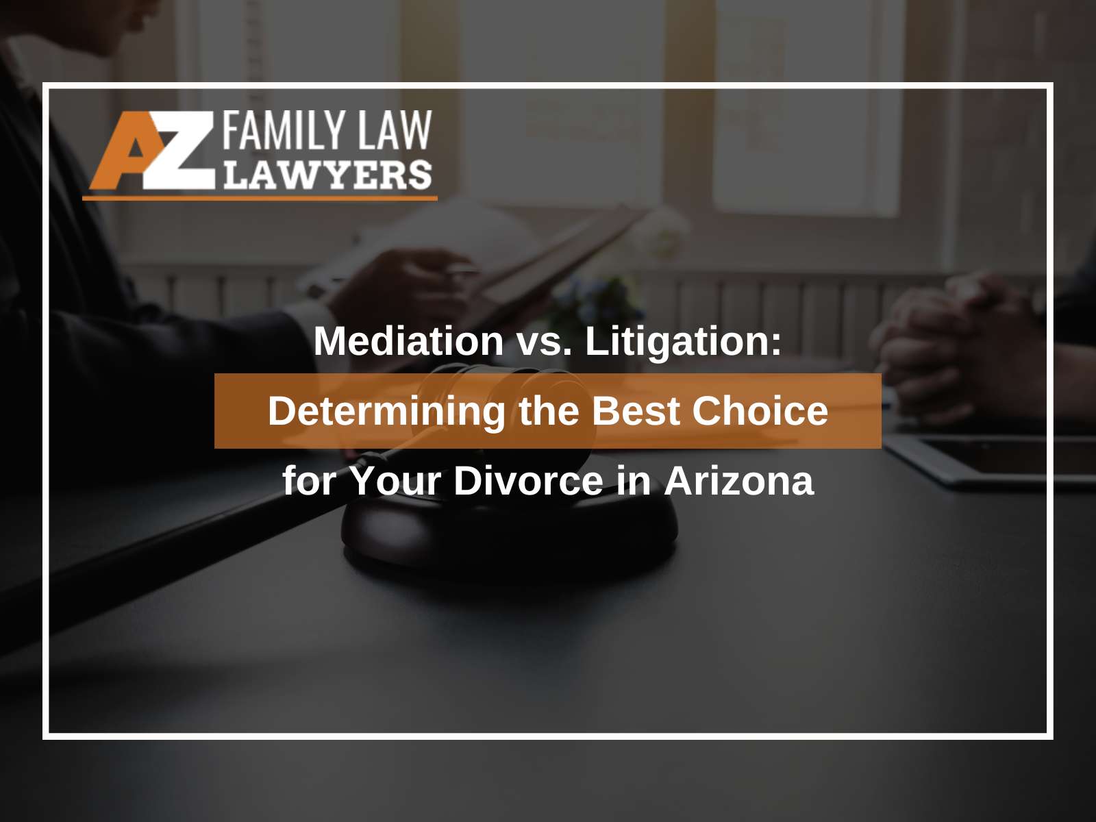Mediation vs. Litigation: Determining the Best Choice for Your Divorce in Arizona